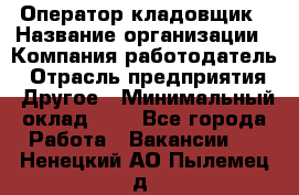 Оператор-кладовщик › Название организации ­ Компания-работодатель › Отрасль предприятия ­ Другое › Минимальный оклад ­ 1 - Все города Работа » Вакансии   . Ненецкий АО,Пылемец д.